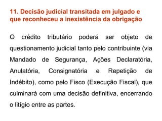 11. Decisão judicial transitada em julgado e que reconheceu a inexistência da obrigação O crédito tributário poderá ser objeto de questionamento judicial tanto pelo contribuinte (via Mandado de Segurança, Ações Declaratória, Anulatória, Consignatória e Repetição de Indébito), como pelo Fisco (Execução Fiscal), que culminará com uma decisão definitiva, encerrando o litígio entre as partes. 