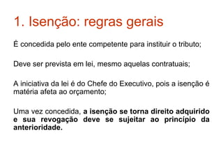 1. Isenção: regras gerais É concedida pelo ente competente para instituir o tributo; Deve ser prevista em lei, mesmo aquelas contratuais; A iniciativa da lei é do Chefe do Executivo, pois a isenção é matéria afeta ao orçamento; Uma vez concedida,  a isenção se torna direito adquirido e sua revogação deve se sujeitar ao princípio da anterioridade. 