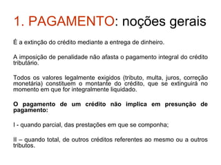 1. PAGAMENTO : noções gerais É a extinção do crédito mediante a entrega de dinheiro. A imposição de penalidade não afasta o pagamento integral do crédito tributário. Todos os valores legalmente exigidos (tributo, multa, juros, correção monetária) constituem o montante do crédito, que se extinguirá no momento em que for integralmente liquidado. O pagamento de um crédito não implica em presunção de pagamento: I - quando parcial, das prestações em que se componha; II – quando total, de outros créditos referentes ao mesmo ou a outros tributos. 