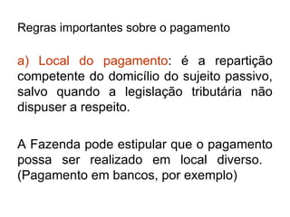 Regras importantes sobre o pagamento a) Local do pagamento : é a repartição competente do domicílio do sujeito passivo, salvo quando a legislação tributária não dispuser a respeito. A Fazenda pode estipular que o pagamento possa ser realizado em local diverso.  (Pagamento em bancos, por exemplo) 