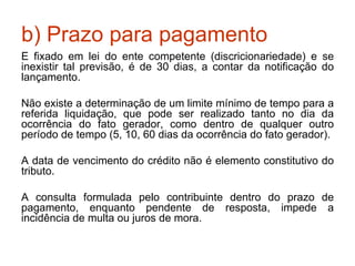 b) Prazo para pagamento É fixado em lei do ente competente (discricionariedade) e se inexistir tal previsão, é de 30 dias, a contar da notificação do lançamento. Não existe a determinação de um limite mínimo de tempo para a referida liquidação, que pode ser realizado tanto no dia da ocorrência do fato gerador, como dentro de qualquer outro período de tempo (5, 10, 60 dias da ocorrência do fato gerador). A data de vencimento do crédito não é elemento constitutivo do tributo. A consulta formulada pelo contribuinte dentro do prazo de pagamento, enquanto pendente de resposta, impede a incidência de multa ou juros de mora. 