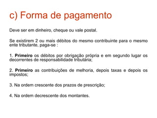 c) Forma de pagamento Deve ser em dinheiro, cheque ou vale postal. Se existirem 2 ou mais débitos do mesmo contribuinte para o mesmo ente tributante, paga-se : 1.  Primeiro  os débitos por obrigação própria e em segundo lugar os decorrentes de responsabilidade tributária; 2.  Primeiro  as contribuições de melhoria, depois taxas e depois os impostos; 3. Na ordem crescente dos prazos de prescrição; 4. Na ordem decrescente dos montantes. 