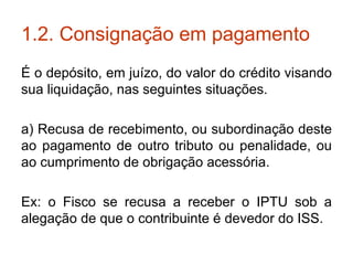 1.2. Consignação em pagamento É o depósito, em juízo, do valor do crédito visando sua liquidação, nas seguintes situações. a) Recusa de recebimento, ou subordinação deste ao pagamento de outro tributo ou penalidade, ou ao cumprimento de obrigação acessória. Ex: o Fisco se recusa a receber o IPTU sob a alegação de que o contribuinte é devedor do ISS. 