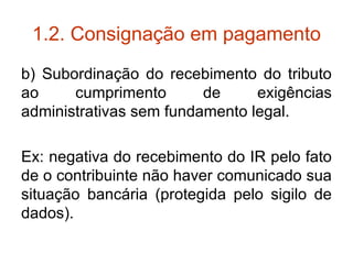1.2. Consignação em pagamento b) Subordinação do recebimento do tributo ao cumprimento de exigências administrativas sem fundamento legal. Ex: negativa do recebimento do IR pelo fato de o contribuinte não haver comunicado sua situação bancária (protegida pelo sigilo de dados). 