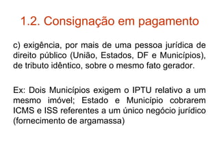 1.2. Consignação em pagamento c) exigência, por mais de uma pessoa jurídica de direito público (União, Estados, DF e Municípios), de tributo idêntico, sobre o mesmo fato gerador. Ex: Dois Municípios exigem o IPTU relativo a um mesmo imóvel; Estado e Município cobrarem ICMS e ISS referentes a um único negócio jurídico (fornecimento de argamassa) 