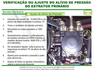 VERIFICAÇÃO OU AJUSTE DO ALÍVIO DE PRESSÃO
                    COLHEDORA DE CANA 3520
          DO EXTRATOR PRIMÁRIO
                    Extrator Primário
Bomba Hidráulica                                                                                                                            12 - 17
                                        Ajuste do Alívio de Pressão
1.   Conecte um monitor de 10.000 PSI a um
     pórtico de teste localizado no pórtico “A”
2.   Trave o ventilador do extrator primário.
3.   Dê partida no motor e acelere a 1500
     RPM.
4.   Gradualmente coloque o potenciômetro
     do extrator primário em RPM máxima. O
     medidor deverá mostrar 6000 PSI + 100.
     (413.68 BAR).
5.   Se necessário regular, solte a porca de
     segurança no pórtico "A" de alívio de alta
     pressão.
6.   Aperte para aumentar a pressão e solte
     para diminuí-la.
7.   Depois de feitos os ajustes necessários,
     aperte a porca auto-frenante.
                  TREINAMENTO Pó s-Vendas John Deere Brasil – Todos os direitos reservados. Material elaborado em Outubro/2008.
                  A John Deere Brasil reserva-se ao direito de modificar atributos ou características de seus produtos sem pré vio aviso.
 