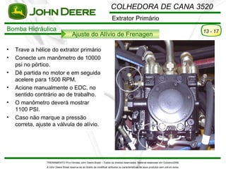 COLHEDORA DE CANA 3520
                                                                           Extrator Primário
Bomba Hidráulica                                                                                                                           13 - 17
                                       Ajuste do Alívio de Frenagen

•   Trave a hélice do extrator primário
•   Conecte um manômetro de 10000
    psi no pórtico.
•   Dê partida no motor e em seguida
    acelere para 1500 RPM.
•   Acione manualmente o EDC, no
    sentido contrário ao de trabalho.
•   O manômetro deverá mostrar
    1100 PSI.
•   Caso não marque a pressão
    correta, ajuste a válvula de alívio.




                 TREINAMENTO Pó s-Vendas John Deere Brasil – Todos os direitos reservados. Material elaborado em Outubro/2008.
                 A John Deere Brasil reserva-se ao direito de modificar atributos ou características de seus produtos sem pré vio aviso.
 