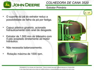 COLHEDORA DE CANA 3520
                                                                         Extrator Primário

                                                                                                                                         2 - 17
•   O suporte da pá do extrator reduz a
    possibilidade de falha da pá por fadiga.

•   Capuz plástico giratório, acionado
    hidraulicamente com anel de desgaste.

•   Extrator de 1.500 mm de diâmetro com
    4 pás acoplado diretamente ao motor
    hidráulico.

•   Não necessita balanceamento.

•   Rotação máxima de 1000 rpm.




               TREINAMENTO Pó s-Vendas John Deere Brasil – Todos os direitos reservados. Material elaborado em Outubro/2008.
               A John Deere Brasil reserva-se ao direito de modificar atributos ou características de seus produtos sem pré vio aviso.
 