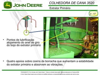 COLHEDORA DE CANA 3520
                                                                         Extrator Primário

                                                                                                                                         3 - 17




•   Pontos de lubrificação
    alojamento do anel de giro
    do bojo do extrator primário




•   Quatro apoios sobre coxins de borracha que aumentam a estabilidade
    do extrator primário e absorvem as vibrações.

               TREINAMENTO Pó s-Vendas John Deere Brasil – Todos os direitos reservados. Material elaborado em Outubro/2008.
               A John Deere Brasil reserva-se ao direito de modificar atributos ou características de seus produtos sem pré vio aviso.
 