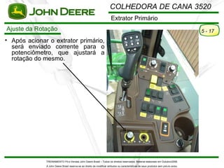 COLHEDORA DE CANA 3520
                                                                        Extrator Primário
Ajuste da Rotação                                                                                                                       5 - 17
• Após acionar o extrator primário,
  será enviado corrente para o
  potenciômetro, que ajustará a
  rotação do mesmo.




              TREINAMENTO Pó s-Vendas John Deere Brasil – Todos os direitos reservados. Material elaborado em Outubro/2008.
              A John Deere Brasil reserva-se ao direito de modificar atributos ou características de seus produtos sem pré vio aviso.
 