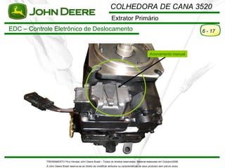 COLHEDORA DE CANA 3520
                                                                      Extrator Primário
EDC – Controle Eletrônico de Deslocamento                                                                                             6 - 17



                                                                                                         Acionamento manual




            TREINAMENTO Pó s-Vendas John Deere Brasil – Todos os direitos reservados. Material elaborado em Outubro/2008.
            A John Deere Brasil reserva-se ao direito de modificar atributos ou características de seus produtos sem pré vio aviso.
 