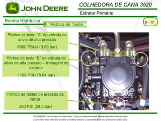 COLHEDORA DE CANA 3520
                                                                          Extrator Primário
Bomba Hidráulica                                                                                                                          9 - 17
                                     Pórtico de Teste

  Pórtico de teste “A” da válvula de
        alívio de alta pressão
       6000 PSI (413.68 bar)

  Pórtico de teste “B” da válvula de
alívio de alta pressão – frenagem do
                extrator
       1100 PSI (75.64 bar)



 Pórtico de testes de pressão de
              carga
        360 PSI (24.8 bar)

                TREINAMENTO Pó s-Vendas John Deere Brasil – Todos os direitos reservados. Material elaborado em Outubro/2008.
                A John Deere Brasil reserva-se ao direito de modificar atributos ou características de seus produtos sem pré vio aviso.
 