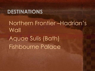 DESTINATIONS

Northern Frontier –Hadrian’s
Wall
Aquae Sulis (Bath)
Fishbourne Palace
 