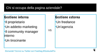 Chi si occupa della pagina aziendale? 
Gestione interna 
•Il proprietario 
•Un addetto marketing 
•Il community manager 
interno 
•Un tirocinante 
Gestione esterna 
•Un freelance 
•Un’agenzia 
VS 
Domande? Scrivici su Twitter con l’hashtag #HootsuitePro 
 