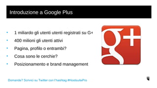 Introduzione a Google Plus 
• 1 miliardo gli utenti utenti registrati su G+ 
• 400 milioni gli utenti attivi 
• Pagina, profilo o entrambi? 
• Cosa sono le cerchie? 
• Posizionamento e brand management 
Domande? Scrivici su Twitter con l’hashtag #HootsuitePro 
 