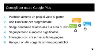 Consigli per usare Google Plus 
1. Pubblica almeno un paio di volte al giorno 
2. Usa Hootsuite per programmare 
3. Scegli contenuto relativo alla tua area di lavoro 
4. Segui persone e imprese significative 
5. Interagisci con chi scrive sulla tua pagina 
6. Hangout on Air - organizza Hangout pubblici 
 