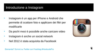 Introduzione a Instagram 
• Instagram è un app per iPhone e Android che 
permette di scattare foto e applicare dei filtri per 
modificarle 
• Da pochi mesi è possibile anche caricare video 
• Instagram è anche un social network 
• Nel 2012 è stata acquisita da Facebook 
Domande? Scrivici su Twitter con l’hashtag #HootsuitePro 
 