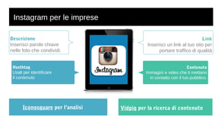 Instagram per le imprese 
Iconosquare per l’analisi 
Link 
Inserisci un link al tuo sito per 
portare traffico di qualità 
Contenuto 
Immagini e video che ti mettano 
in contatto con il tuo pubblico. 
Descrizione 
Inserisci parole chiave 
nelle foto che condividi. 
Hasthtag 
Usali per identificare 
il contenuto 
Vidpiq per la ricerca di contenuto 
 