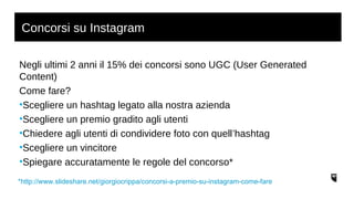 Concorsi su Instagram 
Negli ultimi 2 anni il 15% dei concorsi sono UGC (User Generated 
Content) 
Come fare? 
•Scegliere un hashtag legato alla nostra azienda 
•Scegliere un premio gradito agli utenti 
•Chiedere agli utenti di condividere foto con quell’hashtag 
•Scegliere un vincitore 
•Spiegare accuratamente le regole del concorso* 
*http://www.slideshare.net/giorgiocrippa/concorsi-a-premio-su-instagram-come-fare 
 