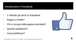 Introduzione a Facebook 
• 1 miliardo gli utenti su Facebook 
• Pagina o Profilo? 
• Chi si occupa della pagina aziendale? 
• Quando pubblicare? 
• Cosa pubblicare? 
Domande? Scrivici su Twitter con l’hashtag #HootsuitePro 
 