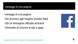Vantaggi di una pagina 
Vantaggi di una pagina: 
•Dà accesso agli insights (analisi dati) 
•Dà un immagine ufficiale al brand 
•Permette di inserire le tab o apps 
Domande? Scrivici su Twitter con l’hashtag #HootsuitePro 
 