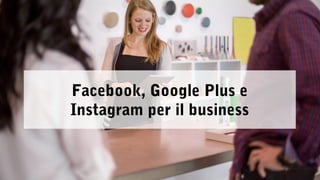 Facebook, Google Plus e 
Instagram per il business 
 