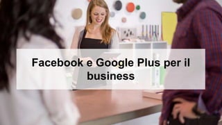 Facebook e Google Plus per il
business
 