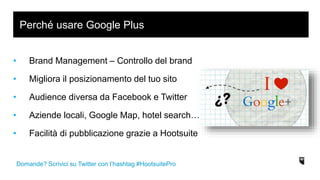 • Brand Management – Controllo del brand
• Migliora il posizionamento del tuo sito
• Audience diversa da Facebook e Twitter
• Aziende locali, Google Map, hotel search…
• Facilità di pubblicazione grazie a Hootsuite
Perché usare Google Plus
Domande? Scrivici su Twitter con l’hashtag #HootsuitePro
 