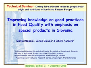 Improving knowledge on good practices
in Food Quality with emphasis on
special products in Slovenia
Marija Klopčič1, Janez Glavač2 & Abele Kuipers3
1 University of Ljubljana, Biotechnical Faculty, Zootechnical Department, Slovenia
2 Ministry of Agriculture, Forestry and Food, Ljubljana, Slovenia,
3 Expertisecentre for Farm Management and Knowledge Transfer,
Wageningen University and Research Centre, Wageningen, The Netherlands
Technical Seminar “Quality food products linked to geographical
origin and traditions in South and Eastern Europe”
Belgrade, Serbia: 3 – 4 December 2008
 