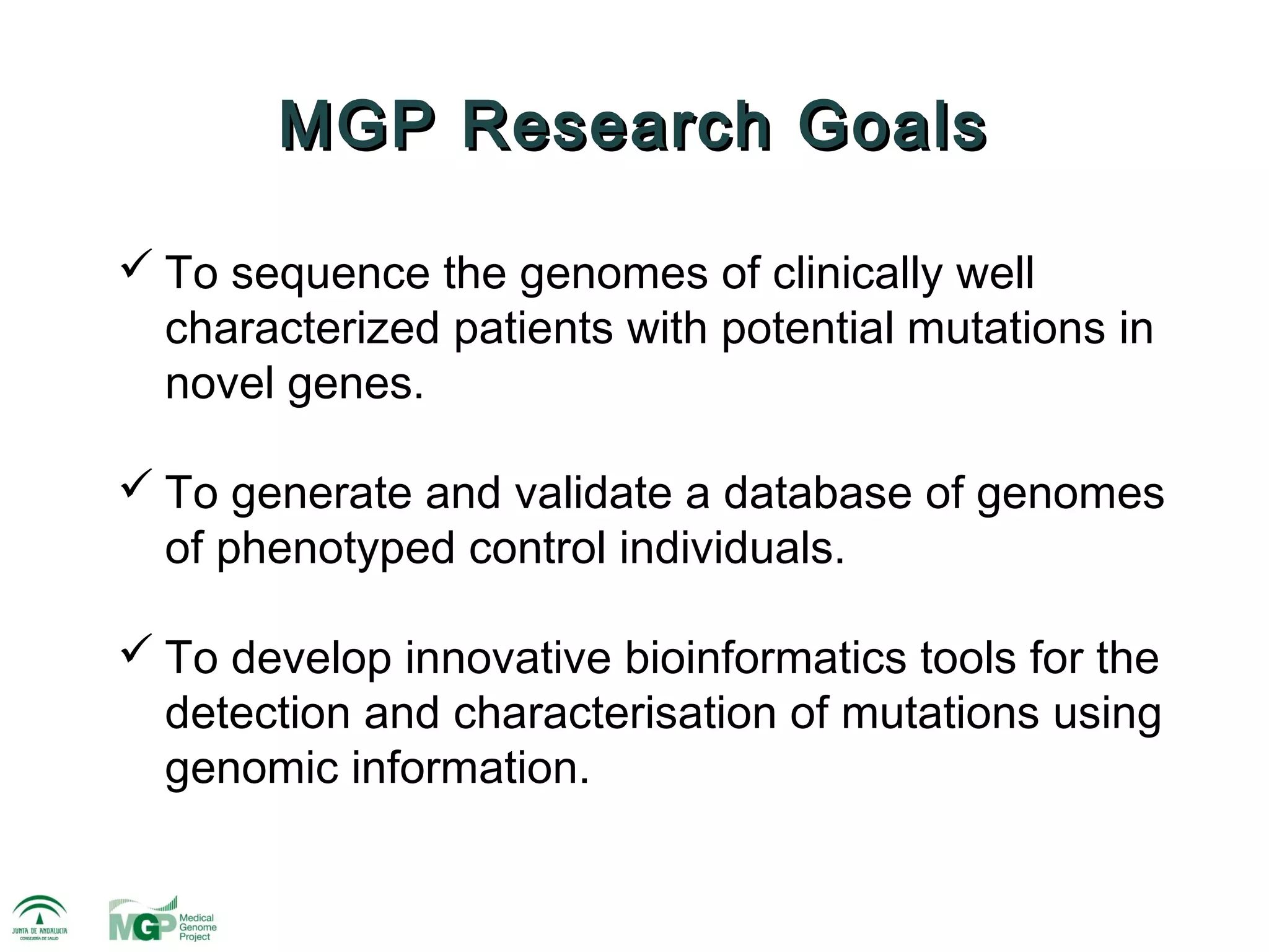 MGP Research Goals

 To sequence the genomes of clinically well
  characterized patients with potential mutations in
  novel genes.

 To generate and validate a database of genomes
  of phenotyped control individuals.

 To develop innovative bioinformatics tools for the
  detection and characterisation of mutations using
  genomic information.
 