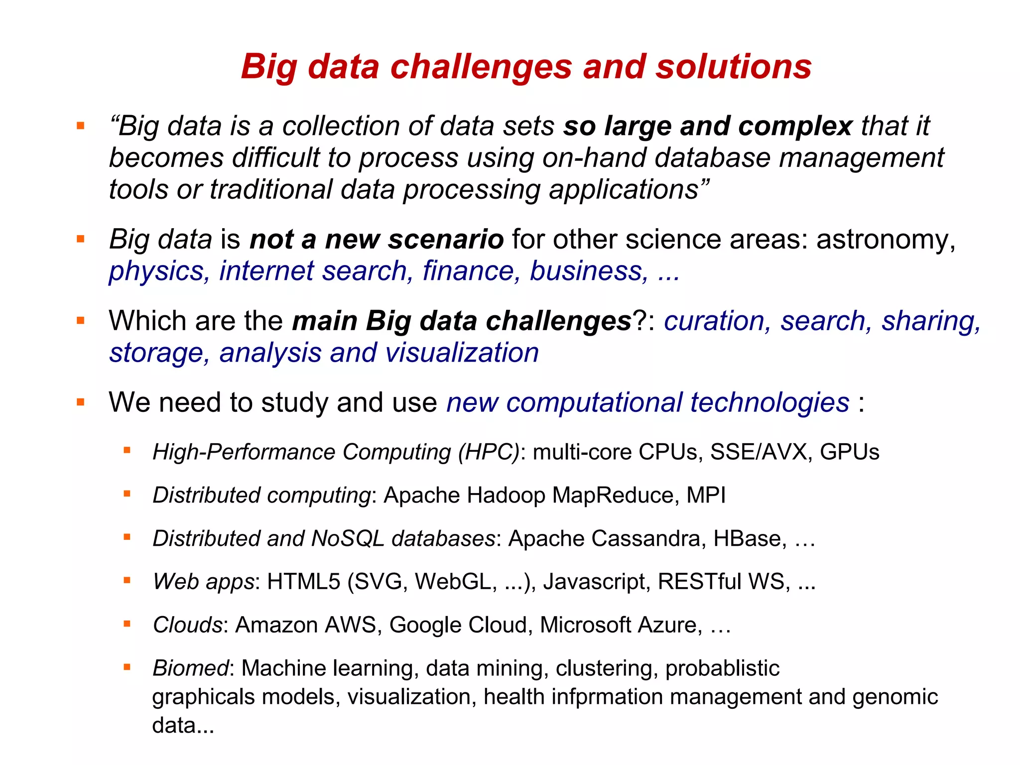 Big data challenges and solutions
   “Big data is a collection of data sets so large and complex that it
    becomes difficult to process using on-hand database management
    tools or traditional data processing applications”
   Big data is not a new scenario for other science areas: astronomy,
    physics, internet search, finance, business, ...
   Which are the main Big data challenges?: curation, search, sharing,
    storage, analysis and visualization
   We need to study and use new computational technologies :
     
         High-Performance Computing (HPC): multi-core CPUs, SSE/AVX, GPUs
     
         Distributed computing: Apache Hadoop MapReduce, MPI
     
         Distributed and NoSQL databases: Apache Cassandra, HBase, …
     
         Web apps: HTML5 (SVG, WebGL, ...), Javascript, RESTful WS, ...
     
         Clouds: Amazon AWS, Google Cloud, Microsoft Azure, …
        Biomed: Machine learning, data mining, clustering, probablistic
         graphicals models, visualization, health infprmation management and genomic
         data...
 