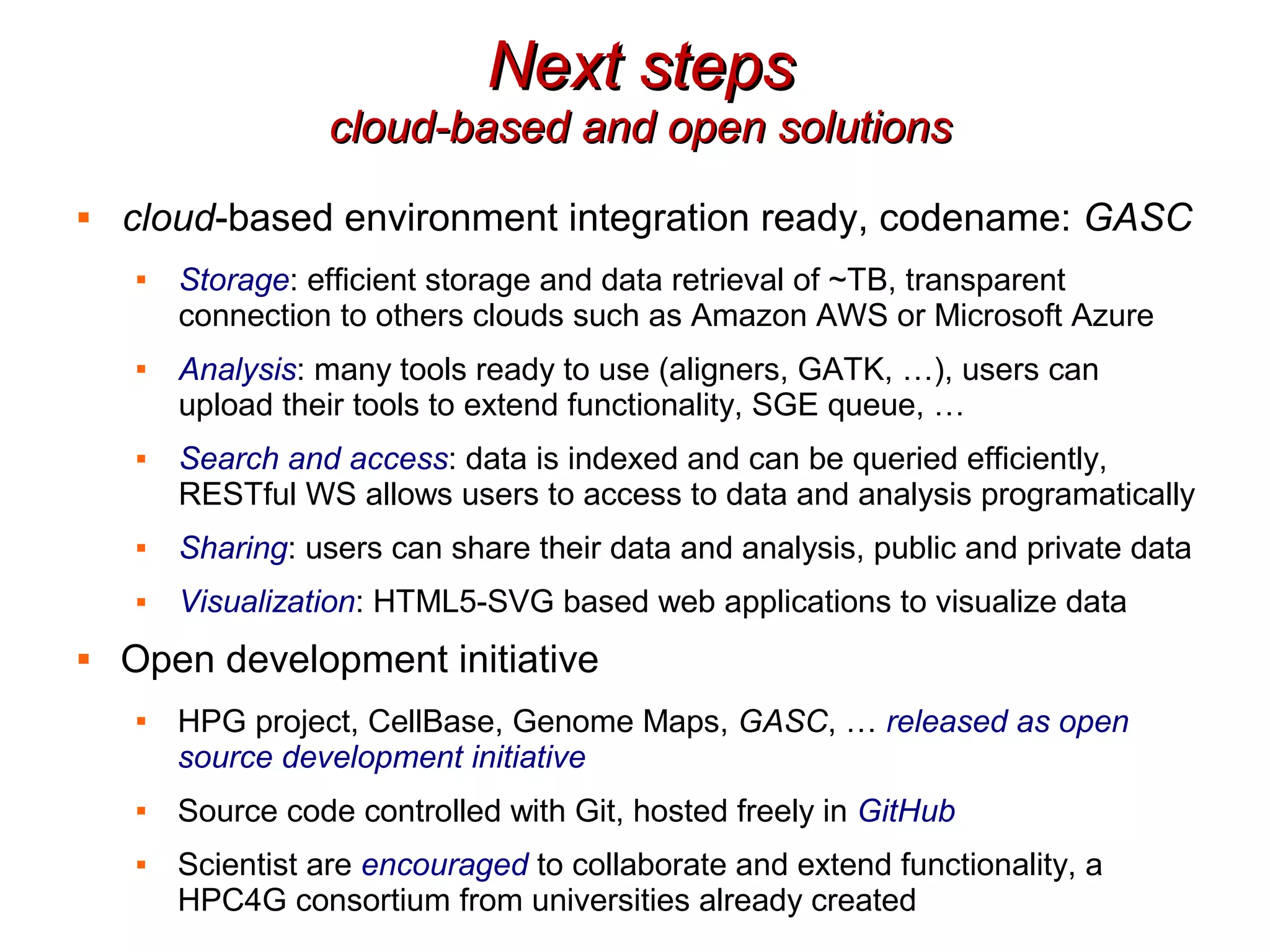 Next steps
                  cloud-based and open solutions
   cloud-based environment integration ready, codename: GASC
    
        Storage: efficient storage and data retrieval of ~TB, transparent
        connection to others clouds such as Amazon AWS or Microsoft Azure
    
        Analysis: many tools ready to use (aligners, GATK, …), users can
        upload their tools to extend functionality, SGE queue, …
       Search and access: data is indexed and can be queried efficiently,
        RESTful WS allows users to access to data and analysis programatically
       Sharing: users can share their data and analysis, public and private data
       Visualization: HTML5-SVG based web applications to visualize data
   Open development initiative
    
        HPG project, CellBase, Genome Maps, GASC, … released as open
        source development initiative
       Source code controlled with Git, hosted freely in GitHub
       Scientist are encouraged to collaborate and extend functionality, a
        HPC4G consortium from universities already created
 