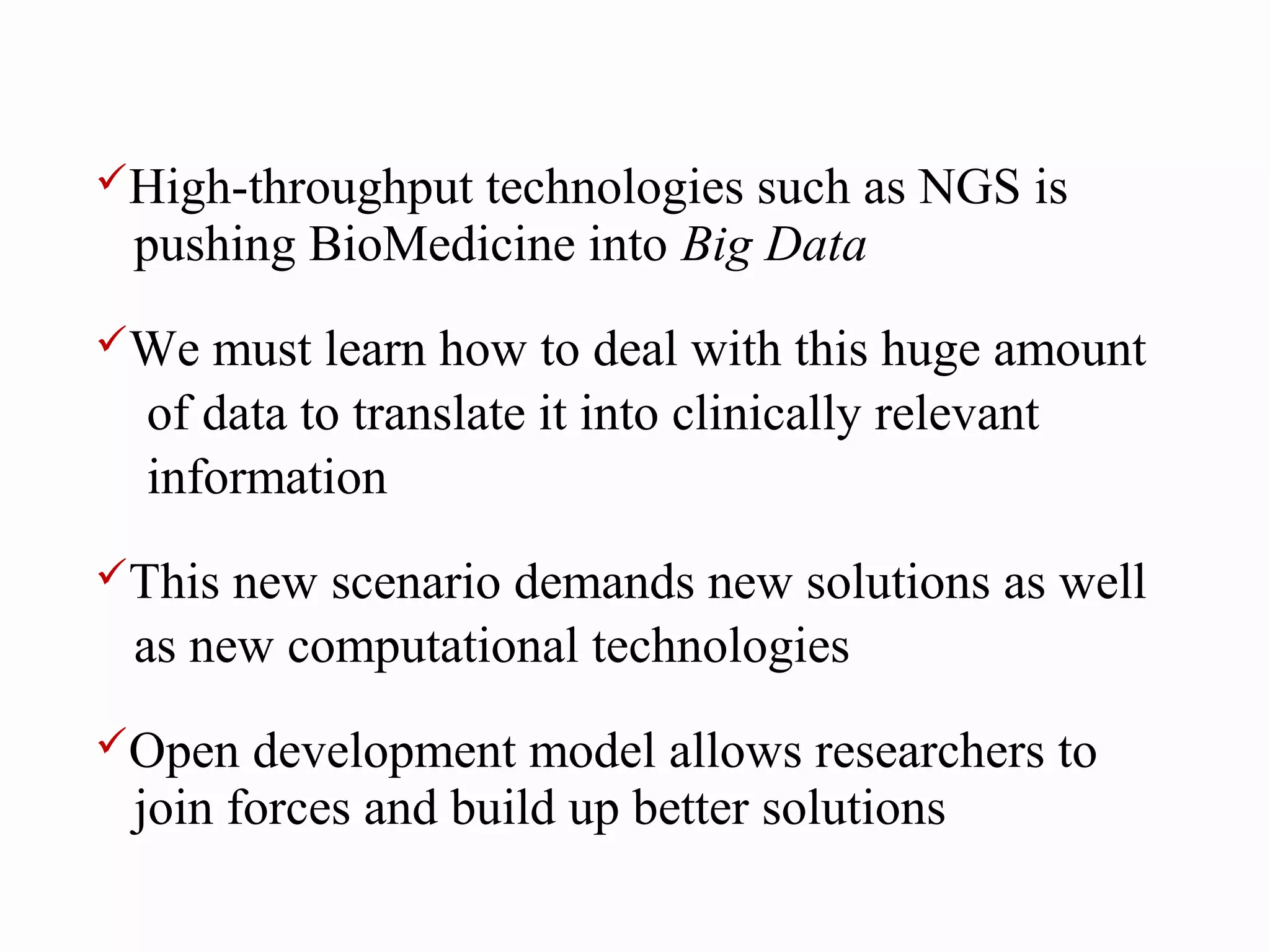 High-throughputtechnologies such as NGS is
 pushing BioMedicine into Big Data
We  must learn how to deal with this huge amount
  of data to translate it into clinically relevant
  information
This new scenario demands new solutions as well
 as new computational technologies
Open  development model allows researchers to
 join forces and build up better solutions
 