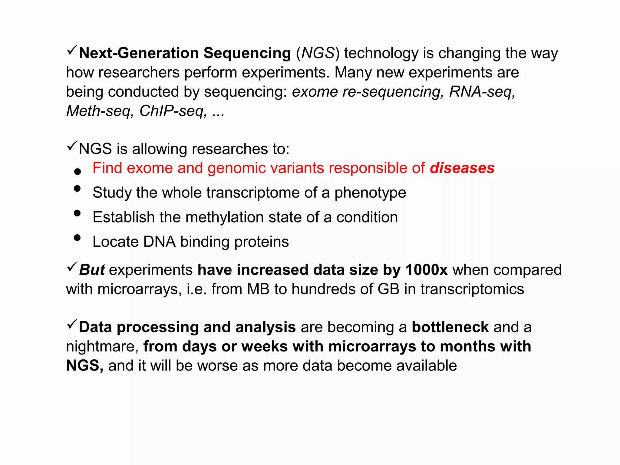 Introduction
     Next-Generation Sequencing (NGS) technology is changing the way
Big data in Biology, a new scenario
     how researchers perform experiments. Many new experiments are
     being conducted by sequencing: exome re-sequencing, RNA-seq,
     Meth-seq, ChIP-seq, ...

    NGS is allowing researches to:
     ● Find exome and genomic variants responsible of diseases
     ● Study the whole transcriptome of a phenotype
     ● Establish the methylation state of a condition
     ● Locate DNA binding proteins

    But experiments have increased data size by 1000x when compared
    with microarrays, i.e. from MB to hundreds of GB in transcriptomics

    Data processing and analysis are becoming a bottleneck and a
    nightmare, from days or weeks with microarrays to months with
    NGS, and it will be worse as more data become available
 