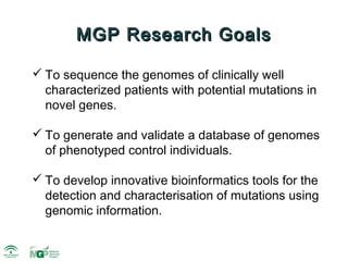 MGP Research Goals

 To sequence the genomes of clinically well
  characterized patients with potential mutations in
  novel genes.

 To generate and validate a database of genomes
  of phenotyped control individuals.

 To develop innovative bioinformatics tools for the
  detection and characterisation of mutations using
  genomic information.
 