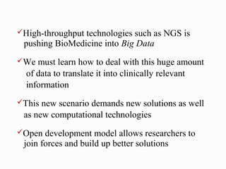 High-throughputtechnologies such as NGS is
 pushing BioMedicine into Big Data
We  must learn how to deal with this huge amount
  of data to translate it into clinically relevant
  information
This new scenario demands new solutions as well
 as new computational technologies
Open  development model allows researchers to
 join forces and build up better solutions
 