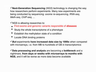 Introduction
     Next-Generation Sequencing (NGS) technology is changing the way
Big data in Biology, a new scenario
     how researchers perform experiments. Many new experiments are
     being conducted by sequencing: exome re-sequencing, RNA-seq,
     Meth-seq, ChIP-seq, ...

    NGS is allowing researches to:
     ● Find exome and genomic variants responsible of diseases
     ● Study the whole transcriptome of a phenotype
     ● Establish the methylation state of a condition
     ● Locate DNA binding proteins

    But experiments have increased data size by 1000x when compared
    with microarrays, i.e. from MB to hundreds of GB in transcriptomics

    Data processing and analysis are becoming a bottleneck and a
    nightmare, from days or weeks with microarrays to months with
    NGS, and it will be worse as more data become available
 