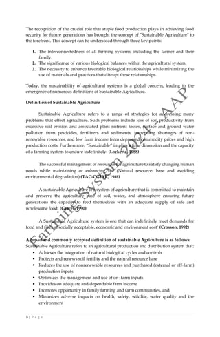 3 | P a g e
The recognition of the crucial role that staple food production plays in achieving food
security for future generations has brought the concept of "Sustainable Agriculture" to
the forefront. This concept can be understood through three key points:
1. The interconnectedness of all farming systems, including the farmer and their
family.
2. The significance of various biological balances within the agricultural system.
3. The necessity to enhance favorable biological relationships while minimizing the
use of materials and practices that disrupt these relationships.
Today, the sustainability of agricultural systems is a global concern, leading to the
emergence of numerous definitions of Sustainable Agriculture.
Definition of Sustainable Agriculture
Sustainable Agriculture refers to a range of strategies for addressing many
problems that effect agriculture. Such problems include loss of soil productivity from
excessive soil erosion and associated plant nutrient losses, surface and ground water
pollution from pesticides, fertilizers and sediments, impending shortages of non-
renewable resources, and low farm income from depressed commodity prices and high
production costs. Furthermore, “Sustainable” implies a time dimension and the capacity
of a farming system to endure indefinitely. (Lockertz, 1988)
The successful management of resources for agriculture to satisfy changing human
needs while maintaining or enhancing the (Natural resource- base and avoiding
environmental degradation) (TAC-CGIAR, 1988)
A sustainable Agriculture is a system of agriculture that is committed to maintain
and preserve the agriculture base of soil, water, and atmosphere ensuring future
generations the capacity to feed themselves with an adequate supply of safe and
wholesome food’ (Gracet, 1990)
A Sustainable Agriculture system is one that can indefinitely meet demands for
food and fiber at socially acceptable, economic and environment cost’ (Crosson, 1992)
A broad and commonly accepted definition of sustainable Agriculture is as follows:
Sustainable Agriculture refers to an agricultural production and distribution system that:
• Achieves the integration of natural biological cycles and controls
• Protects and renews soil fertility and the natural resource base
• Reduces the use of nonrenewable resources and purchased (external or off-farm)
production inputs
• Optimizes the management and use of on- farm inputs
• Provides on adequate and dependable farm income
• Promotes opportunity in family farming and farm communities, and
• Minimizes adverse impacts on health, safety, wildlife, water quality and the
environment
 