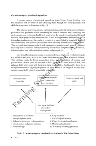 4 | P a g e
Current concept of sustainable agriculture
A current concept of sustainable agriculture in the United States, detailing both
the objectives and the methods for achieving them through low-input practices and
skilled management, is illustrated in Fig. 1.1.
The ultimate goal of sustainable agriculture is to develop farming systems that are
productive and profitable while conserving the natural resource base, protecting the
environment, and enhancing health and safety over the long term. Achieving this goal
involves employing low-input methods and skilled management to optimize the use of
internal production inputs (i.e., on-farm resources) in ways that yield acceptable levels of
sustainable crop and livestock production while ensuring economically viable returns.
This approach emphasizes cultural and management practices such as crop rotations,
recycling animal manures, and implementing conservation tillage to control soil erosion,
reduce nutrient loss, and maintain or enhance soil productivity.
Low-input farming systems aim to minimize the use of external production inputs
(i.e., off-farm resources), such as purchased fertilizers and pesticides, whenever feasible.
This strategy seeks to lower production costs, avoid pollution of surface and
groundwater, reduce pesticide residues in food, decrease a farmer’s overall risk, and
enhance both short-term and long-term farm profitability. Additionally, there is a
recognition that most high-input systems are likely to fail in the long run because they
are not economically or environmentally sustainable.
1. Reduced use of synthetic
2. Biological pest control
3. Soil and water conservation practices
4. Use of animal and green manures
5. Biotechnology
6. Crop rotations
7. Use of Organic wastes
8. Crop- livestock diversification
9. Mechanical cultivation
10. Naturally occurring processes
Fig.1.1 A current concept of sustainable Agriculture in The United States
Productive and
Profitable
Conserves Resources
and protects the
environment
Enhances health and
safety
Low input methods
and skilled
management
 