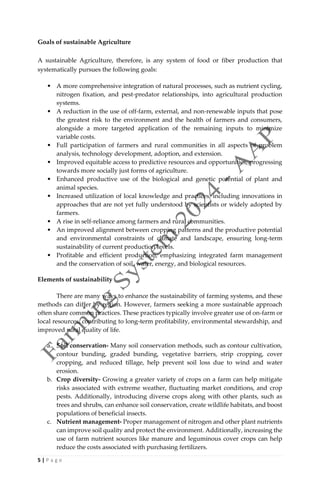 5 | P a g e
Goals of sustainable Agriculture
A sustainable Agriculture, therefore, is any system of food or fiber production that
systematically pursues the following goals:
• A more comprehensive integration of natural processes, such as nutrient cycling,
nitrogen fixation, and pest-predator relationships, into agricultural production
systems.
• A reduction in the use of off-farm, external, and non-renewable inputs that pose
the greatest risk to the environment and the health of farmers and consumers,
alongside a more targeted application of the remaining inputs to minimize
variable costs.
• Full participation of farmers and rural communities in all aspects of problem
analysis, technology development, adoption, and extension.
• Improved equitable access to predictive resources and opportunities, progressing
towards more socially just forms of agriculture.
• Enhanced productive use of the biological and genetic potential of plant and
animal species.
• Increased utilization of local knowledge and practices, including innovations in
approaches that are not yet fully understood by scientists or widely adopted by
farmers.
• A rise in self-reliance among farmers and rural communities.
• An improved alignment between cropping patterns and the productive potential
and environmental constraints of climate and landscape, ensuring long-term
sustainability of current production levels.
• Profitable and efficient production, emphasizing integrated farm management
and the conservation of soil, water, energy, and biological resources.
Elements of sustainability
There are many ways to enhance the sustainability of farming systems, and these
methods can differ by region. However, farmers seeking a more sustainable approach
often share common practices. These practices typically involve greater use of on-farm or
local resources, contributing to long-term profitability, environmental stewardship, and
improved rural quality of life.
a. Soil conservation- Many soil conservation methods, such as contour cultivation,
contour bunding, graded bunding, vegetative barriers, strip cropping, cover
cropping, and reduced tillage, help prevent soil loss due to wind and water
erosion.
b. Crop diversity- Growing a greater variety of crops on a farm can help mitigate
risks associated with extreme weather, fluctuating market conditions, and crop
pests. Additionally, introducing diverse crops along with other plants, such as
trees and shrubs, can enhance soil conservation, create wildlife habitats, and boost
populations of beneficial insects.
c. Nutrient management- Proper management of nitrogen and other plant nutrients
can improve soil quality and protect the environment. Additionally, increasing the
use of farm nutrient sources like manure and leguminous cover crops can help
reduce the costs associated with purchasing fertilizers.
 