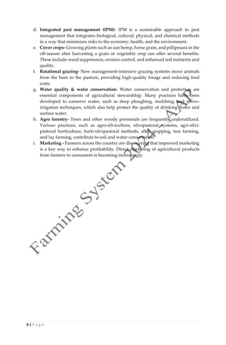6 | P a g e
d. Integrated pest management (IPM)- IPM is a sustainable approach to pest
management that integrates biological, cultural, physical, and chemical methods
in a way that minimizes risks to the economy, health, and the environment.
e. Cover crops- Growing plants such as sun hemp, horse gram, and pillipesara in the
off-season after harvesting a grain or vegetable crop can offer several benefits.
These include weed suppression, erosion control, and enhanced soil nutrients and
quality.
f. Rotational grazing- New management-intensive grazing systems move animals
from the barn to the pasture, providing high-quality forage and reducing feed
costs.
g. Water quality & water conservation- Water conservation and protection are
essential components of agricultural stewardship. Many practices have been
developed to conserve water, such as deep ploughing, mulching, and micro-
irrigation techniques, which also help protect the quality of drinking water and
surface water.
h. Agro forestry- Trees and other woody perennials are frequently underutilized.
Various practices, such as agro-silviculture, silvopastoral systems, agri-silvi-
pastoral horticulture, horti-silvipastoral methods, alley cropping, tree farming,
and lay farming, contribute to soil and water conservation.
i. Marketing - Farmers across the country are discovering that improved marketing
is a key way to enhance profitability. Direct marketing of agricultural products
from farmers to consumers is becoming increasingly.
 
