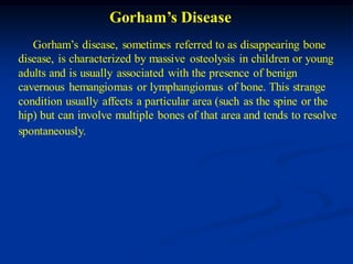 Gorham’s Disease
   Gorham’s disease, sometimes referred to as disappearing bone
disease, is characterized by massive osteolysis in children or young
adults and is usually associated with the presence of benign
cavernous hemangiomas or lymphangiomas of bone. This strange
condition usually affects a particular area (such as the spine or the
hip) but can involve multiple bones of that area and tends to resolve
spontaneously.
 