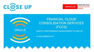 FINANCIAL CLOUD
CONSOLIDATION SERVICES
(FCCS)
ORACLE ORACLE PERFORMANCE MANAGEMENT CLOSE UP
14 NOVEMBER 2017
 