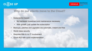 • Subscription based:
• No hardware investment and maintenance necessary
• With growth, just update the subscription
• Backups, patches and upgrades are automatic, instant and free
• World class security
• Requires little to no IT involvement
• Quick ROI with quick implementation
Why do our clients move to the Cloud?
 
