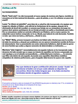 03//  OLE´S Mal  //  DEPORTIVO  // Sábado 08 de Julio de 2006 Cortitas y al Pie Las incorporaciones: Darío “tocá una”,  ha sido incorporado al nuevo equipo de mariano   pies ligeros, también se encuentra en la lista nacional de donantes…..pero de pelotas, a ver si la soltamos un poco más papá!!! Lucas “se clava un pancho” ,  para bien de su salud ha sido incorporado a los equipos que juegan los sábados al fútbol….más allá de las limitaciones de los equipos, después de la eliminación de brasil del mundial, se rumoreo que festejo con sus compañeros de juego (no quieren decir quienes participaron de ese festejo privado) con galles y chocolatada para todos. Por sus actuaciones realizó un contrato millonario con Diadora, será su nuevo sponsor, ha adquirido nuevos botines comprados en la av. Boedo, que todavía los está domando. También se nota  que viene con lastre, y del bueno…..Desde la casa. La “Mole” Moly , primero incorporó uno botines de fútbol salón  ( flecha) que eran la envidia de todos los presentes, y después por problemas con ese sponsor (monetarios) cambio de firma y de indumentaria  hizo su presentación con cortos netamente futboleros, dejó de lado los gorros de come-hombre que usaba y algunos accesorios de determinaban su inclinación……. Mariano “pies Ligeros” ,  lamentablemente este jugador todavía no ha incorporado nada, deseamos de todo corazón que se saque ese intento de zapatillas con forma a empanada con mal repulgue y use el calzado correspondiente……solidaridad para mariano……. Se comenta que Nike esta detrás de este jugador, buscando unas zapatillas cibernéticas metálicas ortopédicas de máxima performance…pero el jugador debe lavarse los quesos más seguido. Hay que destacar la gran contribución del joven Juanjo “Ayala” en provisionar el balón con el que cada sábado se disputan los encuentros. Dicen las malas lenguas que  si no traía una bocha terminaba siendo el aguatero suplente. Próxima fecha El encuentro se llevará a cabo en el estadio N°3 de APANOVI (ayuda para no videntes) a las 17 hs, el estadio se encuentra en la Av. Boedo debajo de la Autopista 25 de mayo. Acceso:  por av. Boedo Lineas de colectivos : 160, 115, 128, 165, 23,  Línea de Subte : E Otros medios de transportes : auto, moto, bici, caminado.  Pedidos: aquellos compañeros que tengan camaras digitales y las quieran usar alguna vez, les pedimos que las lleven este sábado y las usen….para luego enviar las fotos a nuestra redacción o dir de mail [email_address]  /  [email_address] 