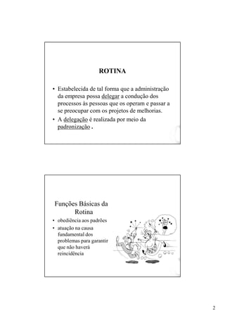 2
ROTI AROTI A
• Estabelecida de tal forma que a administração
da empresa possa delegar a condução dos
processos às pessoas que os operam e passar a
se preocupar com os projetos de melhorias.
• A delegação é realizada por meio da
padronização .
Funções Básicas da
Rotina
• obediência aos padrões
• atuação na causa
fundamental dos
problemas para garantir
que não haverá
reincidência
 
