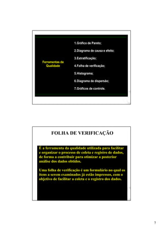 7
Ferramentas da
Qualidade
1.Gráfico de Pareto;
2.Diagrama de causa e efeito;
3.Estratificação;
4.Folha de verificação;
5.Histograma;
6.Diagrama de dispersão;
7.Gráficos de controle.
FOLHA DE VERIFICAÇÃO
É a ferramenta da qualidade utilizada para facilitar
e organizar o processo de coleta e registro de dados,
de forma a contribuir para otimizar a posterior
análise dos dados obtidos.
Uma folha de verificação é um formulário no qual os
itens a serem examinados já estão impressos, com o
objetivo de facilitar a coleta e o registro dos dados.
 