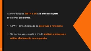 16
As metodologias 5W1H e 5G são excelentes para
solucionar problemas.
• A 5W1H tem a finalidade de descrever o fenômeno.
• 5G, por sua vez, é usada a fim de analisar o processo e
validar alinhamento com o padrão.
 