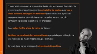 O valor adicionado real de uma análise 5W1H não está em um formulário de
preenchimento, mas principalmente no trabalho de equipe, pois traz a
todos a mesma percepção do fenômeno (caso necessário, é possível
incorporar à equipe especialistas nesses métodos, mesmo que não
conheçam o processo específico a ser analisado);
Essas ações facilita a fase de coleta de dados;
Auxiliam na escolha da ferramenta Kaizen apropriada para utilização (se
será rápida ou de maior importância, por exemplo);
Serve de base para o processo de detecção da Causa Raiz.
17
 