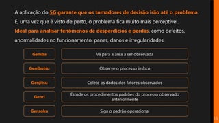 Gemba
Gembutsu
Genjitsu
Genri
Gensoku
Vá para a área a ser observada
Observe o processo in loco
Colete os dados dos fatores observados
Estude os procedimentos padrões do processo observado
anteriormente
Siga o padrão operacional
A aplicação do 5G garante que os tomadores de decisão irão até o problema.
E, uma vez que é visto de perto, o problema fica muito mais perceptível.
Ideal para analisar fenômenos de desperdícios e perdas, como defeitos,
anormalidades no funcionamento, panes, danos e irregularidades.
18
 